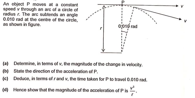 An object P moves at a constant
speed v through an arc of a circle of
radius r. The arc subtends an angle
0.010 rad at the centre of the circle,
as shown in figure.
0,010 rad
(a) Determine, in terms of v, the magnitude of the change in velocity.
(b)
State the direction of the acceleration of P.
(c)
Deduce, in terms of r and v, the time taken for P to travel 0.010 rad.
v?
(d) Hence show that the magnitude of the acceleration of P is
