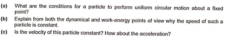 (a) What are the conditions for a particle to perform uniform circular motion about a fixed
point?
(b) Explain from both the dynamical and work-energy points of view why the speed of such a
particle is constant.
(c) Is the velocity of this particle constant? How about the acceleration?
