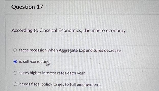 Question 17
According to Classical Economics, the macro economy
O faces recession when Aggregate Expenditures decrease.
is self-correcting
O faces higher interest rates each year.
O needs fiscal policy to get to full employment.