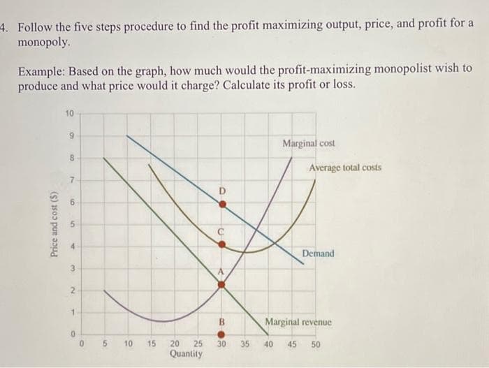 4. Follow the five steps procedure to find the profit maximizing output, price, and profit for a
monopoly.
Example: Based on the graph, how much would the profit-maximizing monopolist wish to
produce and what price would it charge? Calculate its profit or loss.
Price and cost (S)
10
9
8
7
9
5
T
3
2
1
0
0
5
10
15
20
Quantity
D
<
B
25 30
Marginal cost
Average total costs
Demand
Marginal revenue
35 40 45 50