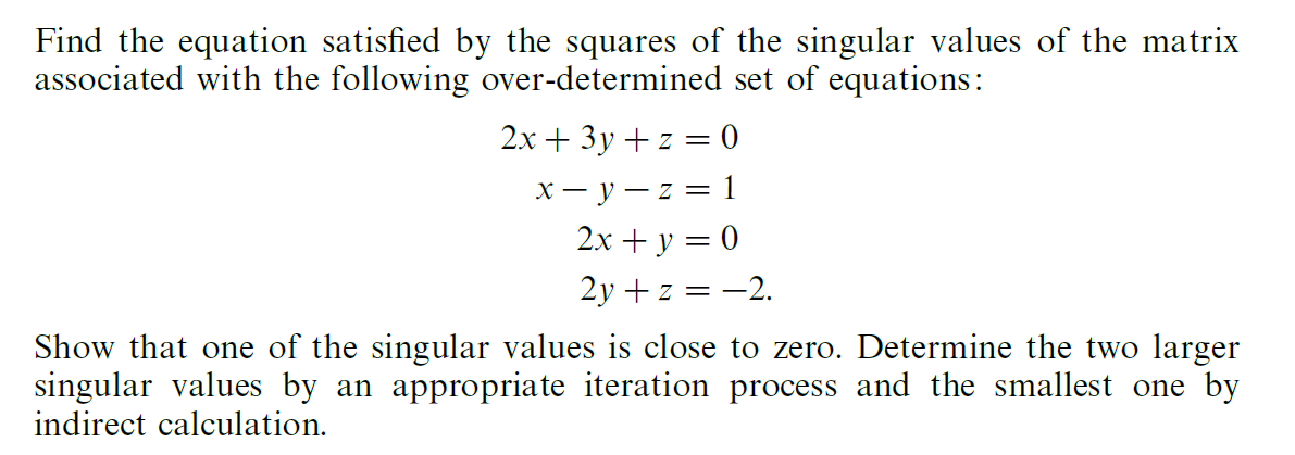 Find the equation satisfied by the squares of the singular values of the matrix
associated with the following over-determined set of equations:
2x + 3y + z = 0
x- y – z = 1
2x + y = 0
2y + z = -2.
Show that one of the singular values is close to zero. Determine the two larger
singular values by an appropriate iteration process and the smallest one by
indirect calculation.
