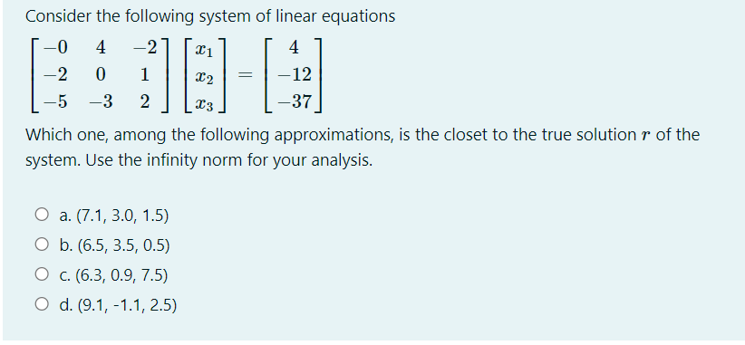 Consider the following system of linear equations
-0-
4
-2
4
-2
1
X2
-12
-5
-3
x3
-37
Which one, among the following approximations, is the closet to the true solution r of the
system. Use the infinity norm for your analysis.
O a. (7.1, 3.0, 1.5)
O b. (6.5, 3.5, 0.5)
O c. (6.3, 0.9, 7.5)
O d. (9.1, -1.1, 2.5)
