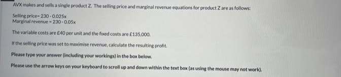 AVX makes and sells a single product Z. The selling price and marginal revenue equations for product Z are as follows:
Selling price- 230o-0.025x
Marginal revenue - 230-0.05x
The variable costs are E40 per unit and the fixed costs are £135,000.
If the selling price was set to maximise revenue, calculate the resulting profit.
Please type your answer (including your workings) in the box below.
Please use the arrow keys on your keyboard to scroll up and down within the text box (as using the mouse may not work).
