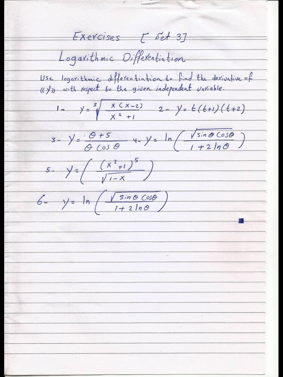 Exercises
E Set 37
Logarithmic
Diffetentintion
Use logarithmie differentiation te find the derivative of
with respect bo the given independent variable.
X CX-2)
メ+!
2-y.t(t+1)(t+2)
3-Y=
In
sin@ CoSe
O Cos e
| +2 In0
5-
Sin o Coso
yー
1+ 2 Ino
