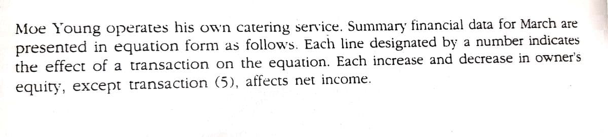 Moe Young operates his own catering service. Summary financial data for March are
presented in equation form as follows. Each line designated by a number indicates
the effect of a transaction on the equation. Each increase and decrease in owner's
equity, except transaction (5), affects net income.
