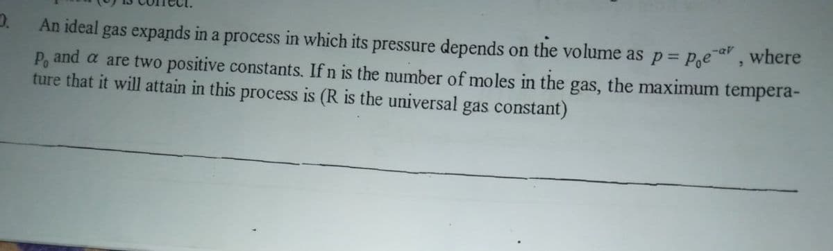 An ideal gas expands in a process in which its pressure depends on the volume as p= P,ea, where
P, and a are two positive constants. If n is the number of moles in the gas, the maximum tempera-
ture that it will attain in this process is (R is the universal gas costant)
