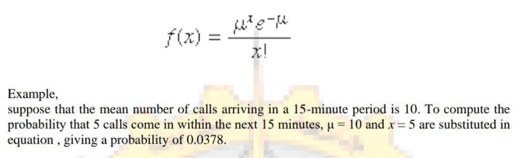 f(x) =
x!
Example,
suppose that the mean number of calls arriving in a 15-minute period is 10. To compute the
probability that 5 calls come in within the next 15 minutes, u = 10 and x = 5 are substituted in
equation , giving a probability of 0.0378.
