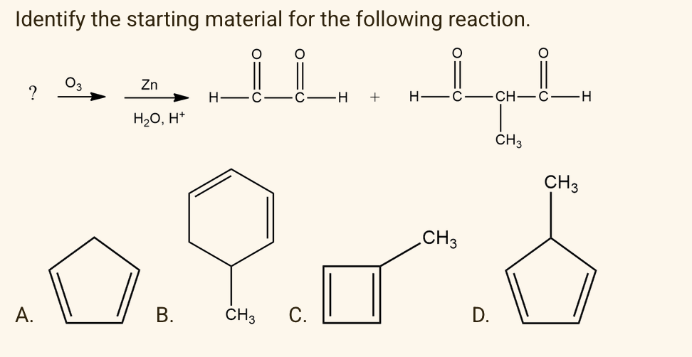 Identify the starting material for the following reaction.
O3
?
Zn
H
+
H
CH—С—Н
H20, H*
CH3
CH3
CH3
А.
В.
CH3
C.
D.
B.
