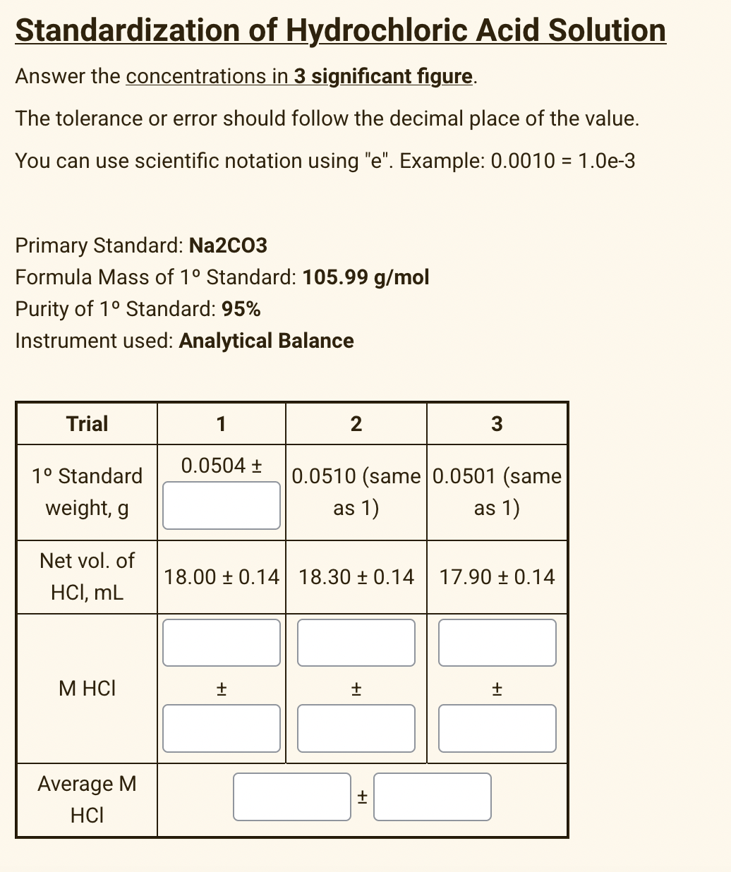 Standardization of Hydrochloric Acid Solution
Answer the concentrations in 3 significant figure.
The tolerance or error should follow the decimal place of the value.
You can use scientific notation using "e". Example: 0.0010 = 1.0e-3
Primary Standard: Na2C03
Formula Mass of 1° Standard: 105.99 g/mol
Purity of 1° Standard: 95%
Instrument used: Analytical Balance
Trial
1
2
3
0.0504 +
1° Standard
0.0510 (same 0.0501 (same
weight, g
as 1)
as 1)
Net vol. of
18.00 ± 0.14 18.30 ± 0.14
17.90 ± 0.14
HCI, mL
M HCI
Average M
HCI
