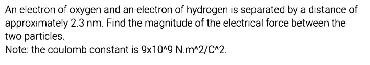 An electron of oxygen and an electron of hydrogen is separated by a distance of
2.3 nm. Find the magnitude of the electrical force between the
approximately
two particles.
Note: the coulomb constant is 9x10^9 N.m^2/C^2.
