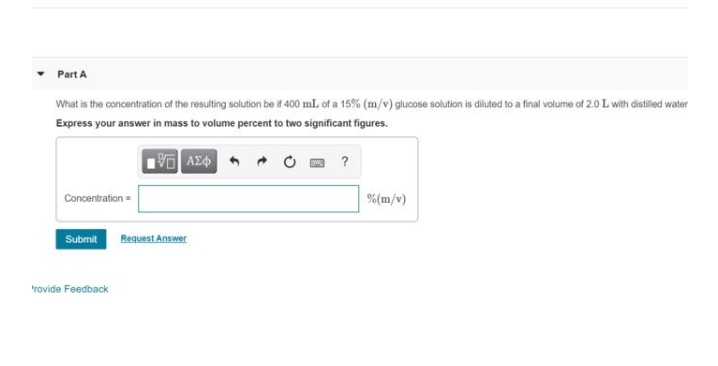 Part A
What is the concentration of the resulting solution be if 400 mL of a 15% (m/v) glucose solution is diluted to a final volume of 2.0L with distilled water
Express your answer in mass to volume percent to two significant figures.
?
Concentration
%(m/v)
Submit
Request Answer
rovide Feedback
