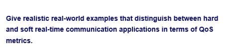 Give realistic real-world examples that distinguish between hard
and soft real-time communication applications in terms of QoS
metrics.