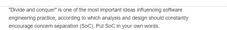 "Divide and conquer" is one of the most important ideas influencing software
engineering practice, according to which analysis and design should constantly
encourage concern separation (SOC). Put SoC in your own words.