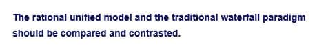 The rational unified model and the traditional waterfall paradigm
should be compared and contrasted.