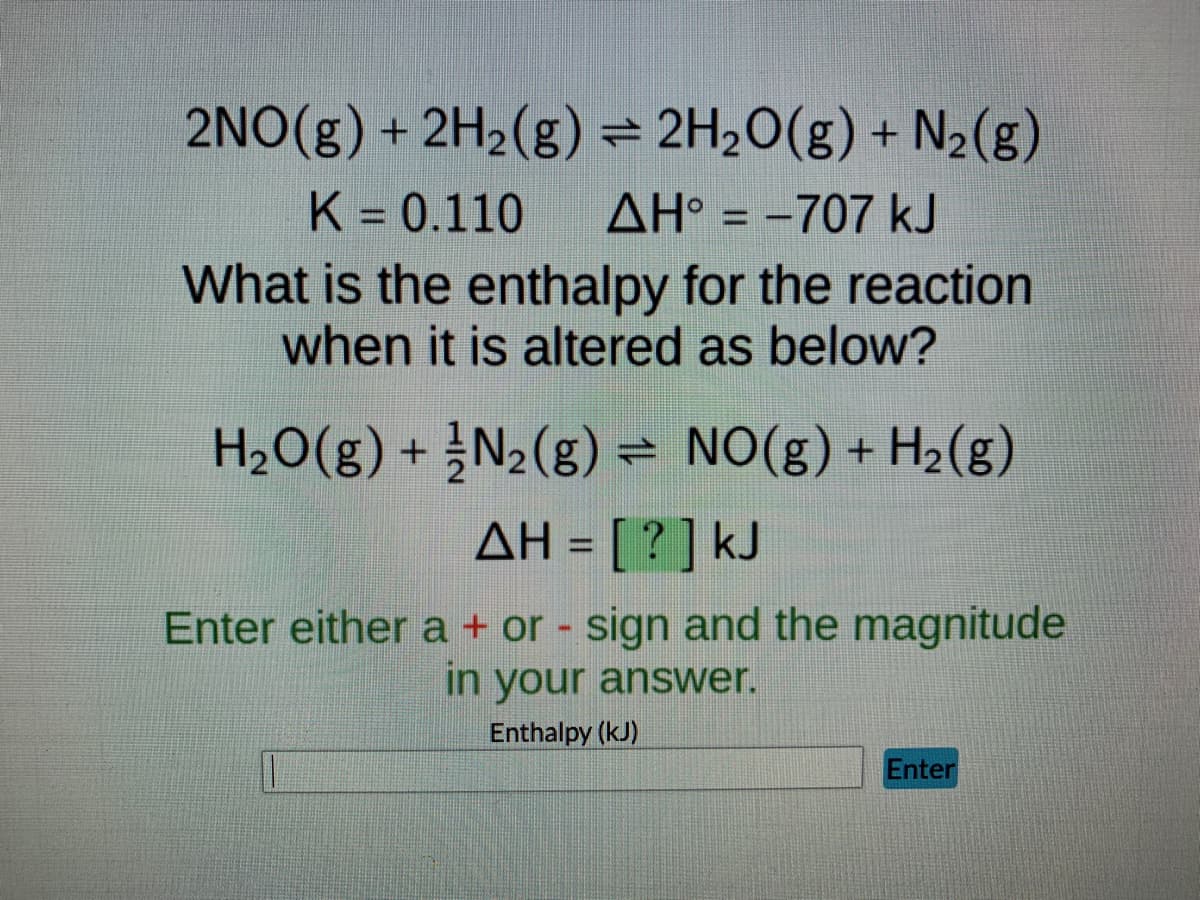 2NO(g) + 2H₂(g) = 2H₂O(g) + N₂(g)
K = 0.110 AH° = -707 kJ
What is the enthalpy for the reaction
when it is altered as below?
H₂O(g) + N₂(g) = NO(g) + H₂(g)
ΔΗ= [ ? ] kJ
Enter either a + or - sign and the magnitude
in your answer.
Enthalpy (kJ)
Enter
