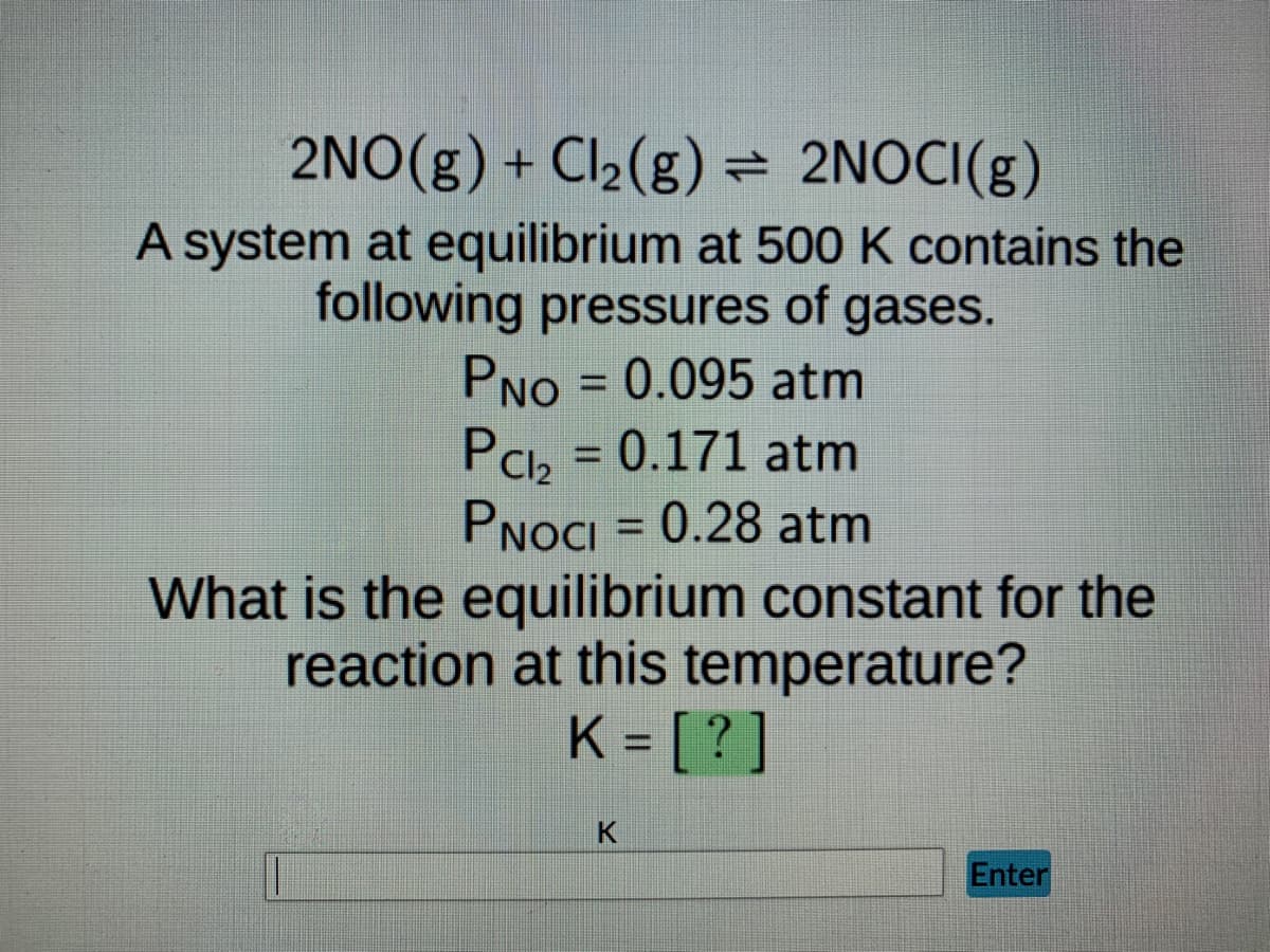 2NO(g) + Cl₂(g) = 2NOCI(g)
A system at equilibrium at 500 K contains the
following pressures of gases.
PNO=0.095 atm
Pcl₂ = 0.171 atm
PNOCI = 0.28 atm
What is the equilibrium constant for the
reaction at this temperature?
K = [?]
K
Enter