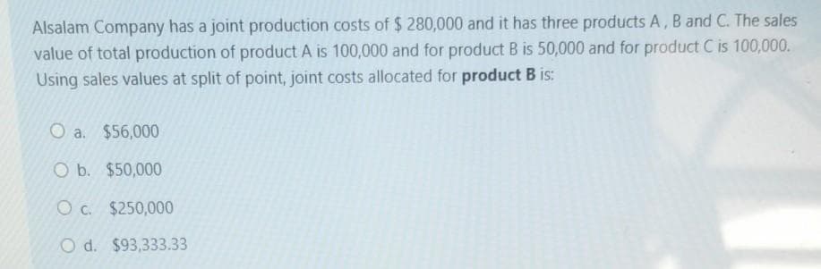 Alsalam Company has a joint production costs of $ 280,000 and it has three products A, B and C. The sales
value of total production of product A is 100,000 and for product B is 50,000 and for product C is 100,000.
Using sales values at split of point, joint costs allocated for product B is:
O a. $56,000
O b. $50,000
O c. $250,000
O d. $93,333.33
