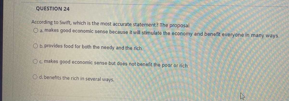 QUESTION 24
According to Swift, which is the most accurate statement? The proposal
O a. makes good economic sense because it will stimulate the economy and benefit everyone in many ways.
O b. provides food for both the needy and the rich.
O c, makes good economic sense but does not benefit the poor or rich.
O d. benefits the rich in several ways.
