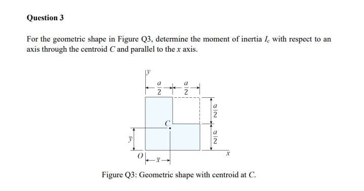 Question 3
For the geometric shape in Figure Q3, determine the moment of inertia I, with respect to an
axis through the centroid C and parallel to the x axis.
2 2
a
2
a
2
Figure Q3: Geometric shape with centroid at C.
