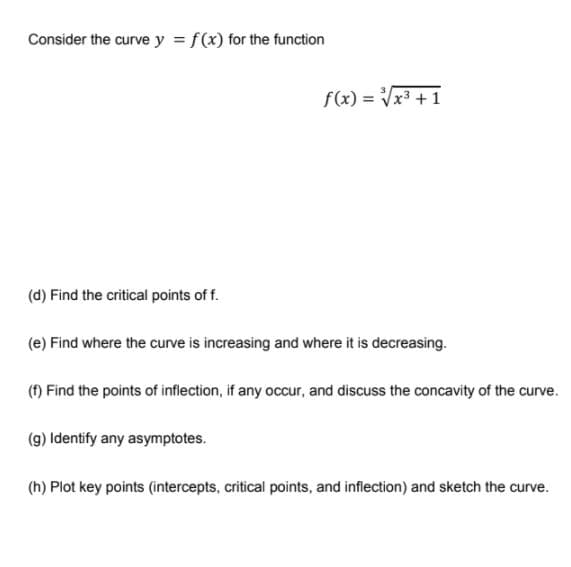 Consider the curve y = f(x) for the function
f(x) = Vx3 +1
(d) Find the critical points of f.
(e) Find where the curve is increasing and where it is decreasing.
(f) Find the points of inflection, if any occur, and discuss the concavity of the curve.
(g) Identify any asymptotes.
(h) Plot key points (intercepts, critical points, and inflection) and sketch the curve.
