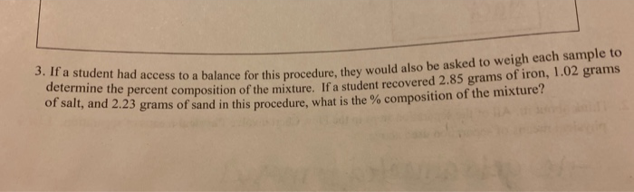 student had access to a balance for this procedure, they would also be asked to weigh each sample to
determine the percent composition of the mixture. If a student recovered 2.85 grams of iron, 1.02 grams
of salt, and 2.23 grams of sand in this procedure, what is the % composition of the mixture?

