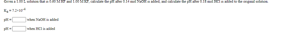 Given a 1.00 L solution that is 0.60 M HF and 1.00 M KF, calculate the pH after 0.14 mol NaOH is added, and calculate the pH after 0.18 mol HCl is added to the original solution.
Ką = 7.2x10-4
pH =
when NaOH is added
pH =
when HCl is added
