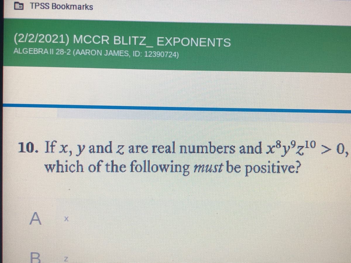 TPSS Bookmarks
(2/2/2021) MCCR BLITZ_ EXPONENTS
ALGEBRA II 28-2 (AARON JAMES, ID: 12390724)
10. If x, y and z are real numbers and x y°z10 > 0,
which of the following must be positive?
A
B.
