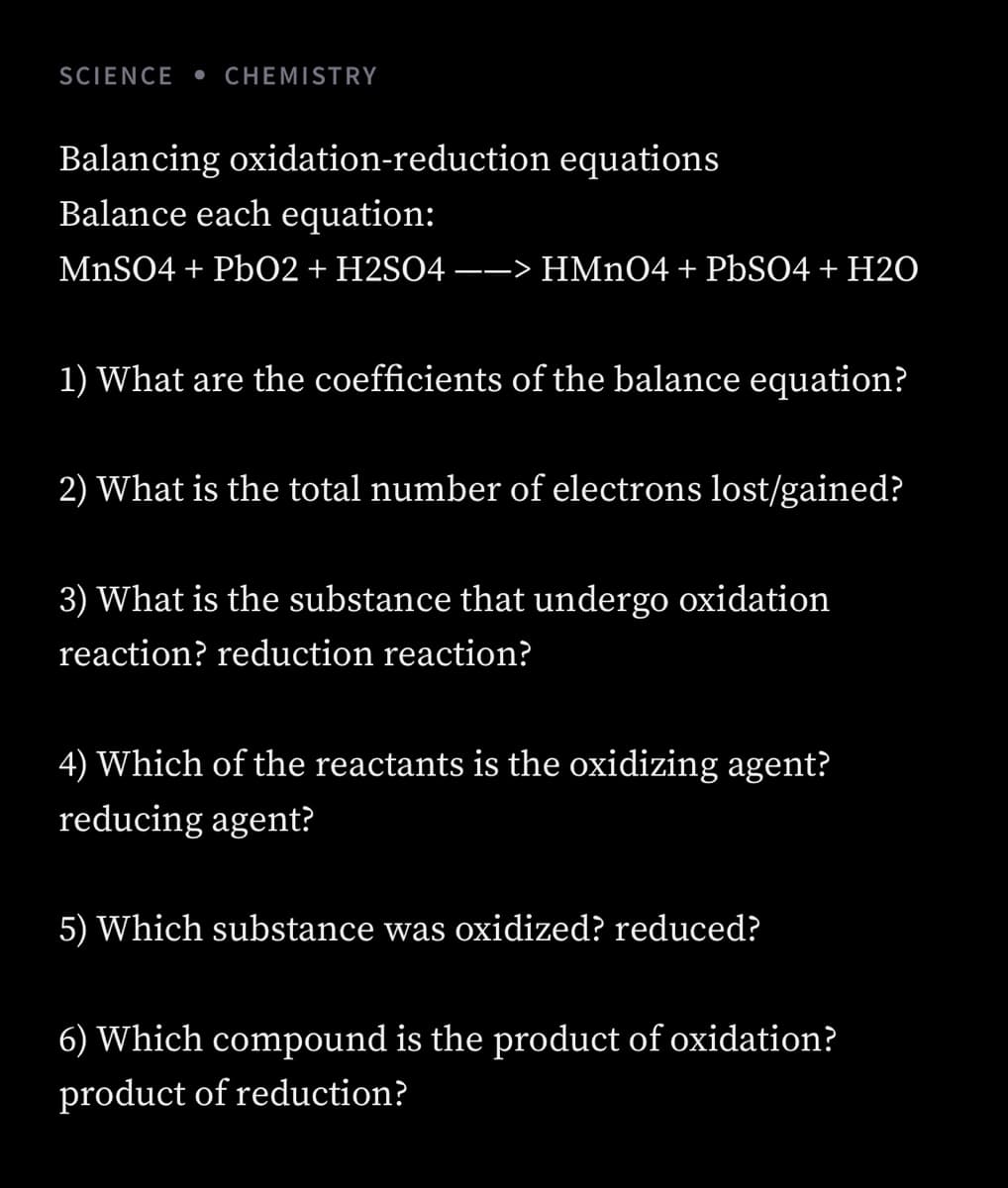 SCIENCE
• CHEMISTRY
Balancing oxidation-reduction equations
Balance each equation:
MNSO4 + Pb02 + H2SO4 –-> HMNO4 + PBSO4 + H20
1) What are the coefficients of the balance equation?
2) What is the total number of electrons lost/gained?
3) What is the substance that undergo oxidation
reaction? reduction reaction?
4) Which of the reactants is the oxidizing agent?
reducing agent?
5) Which substance was oxidized? reduced?
6) Which compound is the product of oxidation?
product of reduction?
