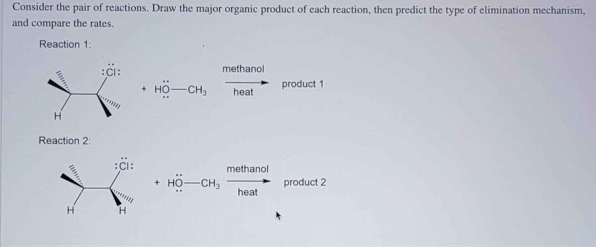 Consider the pair of reactions. Draw the major organic product of each reaction, then predict the type of elimination mechanism,
and compare the rates.
Reaction 1:
:CI:
methanol
+ HO-CH3
product 1
heat
Reaction 2:
:CI:
methanol
+ HO-CH3
product 2
heat
H
H.
