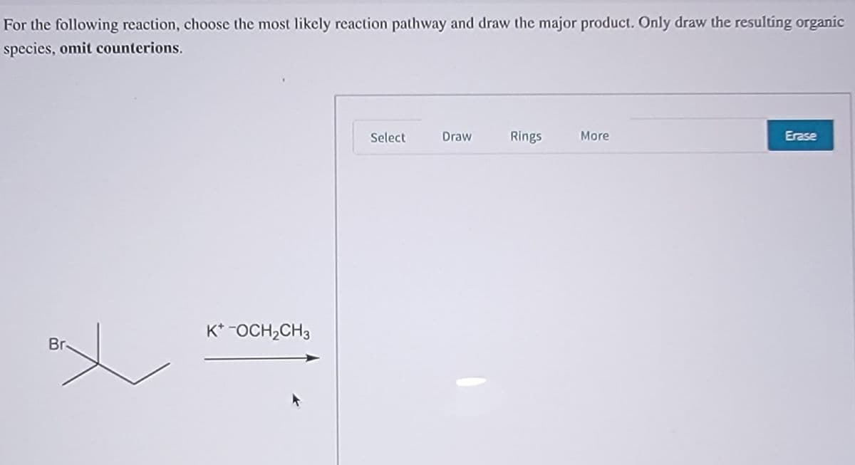 For the following reaction, choose the most likely reaction pathway and draw the major product. Only draw the resultíng organic
species, omit counterions.
Select
Draw
Rings
More
Erase
K* -OCH2CH3
Br-
