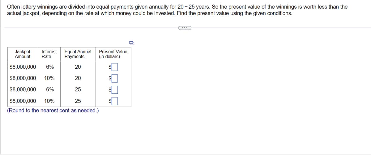 Often lottery winnings are divided into equal payments given annually for 20-25 years. So the present value of the winnings is worth less than the
actual jackpot, depending on the rate at which money could be invested. Find the present value using the given conditions.
Jackpot Interest Equal Annual
Amount
Rate
Payments
$8,000,000 6%
20
$8,000,000 10%
$8,000,000 6%
$8,000,000 10%
25
(Round to the nearest cent as needed.)
20
25
Present Value
(in dollars)
$
D
(...)