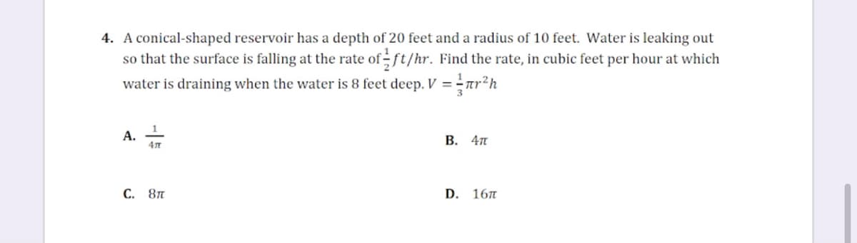 4. A conical-shaped reservoir has a depth of 20 feet and a radius of 10 feet. Water is leaking out
so that the surface is falling at the rate of ft/hr. Find the rate, in cubic feet per hour at which
water is draining when the water is 8 feet deep. V =-ar?h
А.
В. 4л
С. 8л
D. 16л
