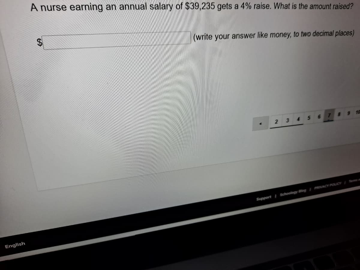 A nurse earning an annual salary of $39,235 gets a 4% raise. What is the amount raised?
(write your answer like money, to two decimal places)
3 4
6.
910
Support Schoology Blog /PRACY POUCY Terma
English
