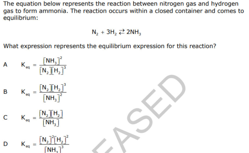 The equation below represents the reaction between nitrogen gas and hydrogen
gas to form ammonia. The reaction occurs within a closed container and comes to
equilibrium:
N, + 3H, 2 2NH,
What expression represents the equilibrium expression for this reaction?
[NH,
A
K
[N,TH,]
eq
[N;TH,]
[NH,]
B
K.
[N,TH,]
[NH,]
Kea
D Keg
[NH,1
ASED
