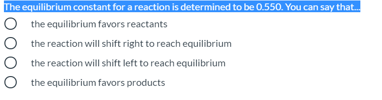 The equilibrium constant for a reaction is determined to be 0.550. You can say that.
the equilibrium favors reactants
the reaction will shift right to reach equilibrium
the reaction will shift left to reach equilibrium
the equilibrium favors products
