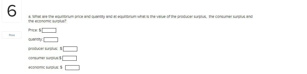 6.
a. What are the equilibrlum price and quantity and at equilibrium what Is the value of the producer surplus, the consumer surplus and
the economic surplus?
Price: $
Print
quantity
producer surplus: $
consumer surplus:$
economic surplus: $
