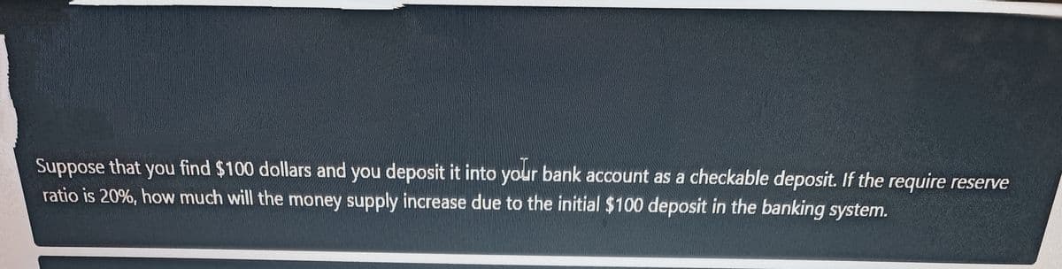 Suppose that you find $100 dollars and you deposit it into your bank account as a checkable deposit. If the require reserve
ratio is 20%, how much will the money supply increase due to the initial $100 deposit in the banking system.
