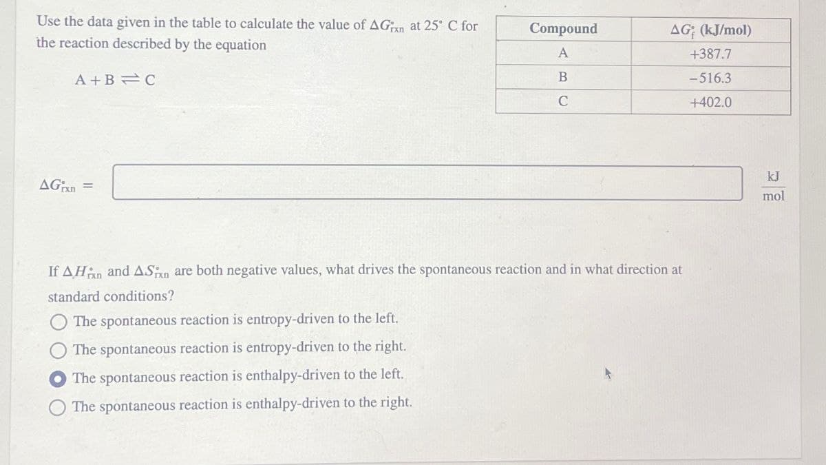 Use the data given in the table to calculate the value of AGxn at 25° C for
the reaction described by the equation
Compound
AG (kJ/mol)
A
+387.7
A+B C
B
-516.3
C
+402.0
AGxn=
If AH and ASxn are both negative values, what drives the spontaneous reaction and in what direction at
standard conditions?
The spontaneous reaction is entropy-driven to the left.
The spontaneous reaction is entropy-driven to the right.
The spontaneous reaction is enthalpy-driven to the left.
The spontaneous reaction is enthalpy-driven to the right.
kJ
mol
