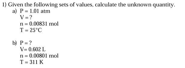 1) Given the following sets of values, calculate the unknown quantity.
a) P = 1.01 atm
V = ?
n = 0.00831 mol
T = 25°C
b) P= ?
V= 0.602 L
n = 0.00801 mol
T = 311 K
