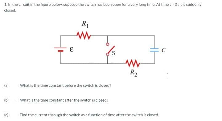 1. In the circuit in the figure below, suppose the switch has been open for a very long time. At time t = 0, it is suddenly
closed.
R1
C
R2
(a)
What is the time constant before the switch is closed?
(b)
What is the time constant after the switch is closed?
(c)
Find the current through the switch as a function of time after the switch is closed.
