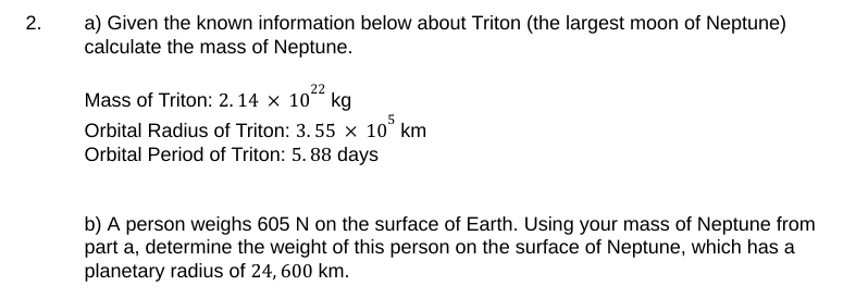 2.
a) Given the known information below about Triton (the largest moon of Neptune)
calculate the mass of Neptune.
22
Mass of Triton: 2.14 x 10 kg
Orbital Radius of Triton: 3.55 × 10³ km
Orbital Period of Triton: 5. 88 days
b) A person weighs 605 N on the surface of Earth. Using your mass of Neptune from
part a, determine the weight of this person on the surface of Neptune, which has a
planetary radius of 24, 600 km.