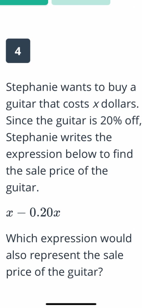 4
Stephanie wants to buy a
guitar that costs x dollars.
Since the guitar is 20% off,
Stephanie writes the
expression below to find
the sale price of the
guitar.
0.20x
-
Which expression would
also represent the sale
price of the guitar?
