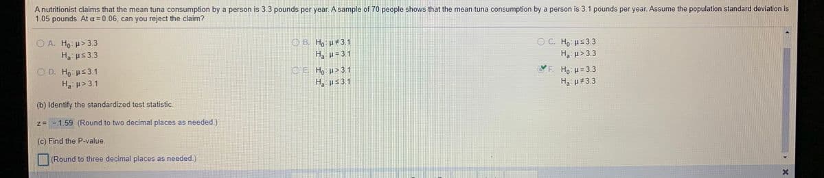 A nutritionist claims that the mean tuna consumption by a person is 3.3 pounds per year. A sample of 70 people shows that the mean tuna consumption by a person is 3.1 pounds per year. Assume the population standard deviation is
1.05 pounds. At a = 0.06, can you reject the claim?
@ H,: μs3.3
OB. H, µ 3 1
H, p= 3.1
O A. Ho: u> 3.3
Ha: ps 3.3
H3: p> 3.3
. H μ 3.3
OE Ho p>31
H, ps3.1
O D. Ho: ps3.1
Ha: p> 3.1
H3: µ#3.3
(b) Identify the standardized test statistic.
z= -1.59 (Round to two decimal places as needed.)
(c) Find the P-value.
(Round to three decimal places as needed.)
