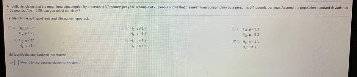 A nutritionist claims that the mean tuna consumption by a person is 3.3 pounds per year. A sample of 70 people shows that the mean tuna consumption by a person is 3.1 pounds per year. Assume the population standard deviation is
1.05 pounds. At a = 0.06, can you reject the claim?
(a) Identify the null hypothesis and alternative hypothesis.
O A. Ho: > 3.3
H3: us3.3
OB. Ho p#3.1
O H με 3
Ha H= 3.1
H3: p>3.3
O D. Ho: us3.1
F. Ho: H= 3.3
H3: µ 3.3
H3 u> 3.1
H, ps31
a.
(b) Identify the standardized test statistic.
(Round to two decimal places as needed.)
