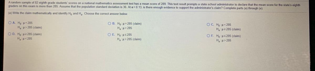 A random sample of 82 eighth grade students' scores on a national mathematics assessment test has a mean score of 289. This test result prompts a state school administrator to declare that the mean score for the state's eighth
graders on this exam is more than 285. Assume that the population standard deviation is 36. At a = 0.13, is there enough evidence to support the administrator's claim? Complete parts (a) through (e).
(a) Write the claim mathematically and identify H, and H. Choose the correct answer below.
O A. Ho: H= 285
Ha: p> 285 (claim)
O B. H, µ= 285 (claim)
O C. Ho <285
H3 p2 285 (claim)
H, µ>285
O D. Ho: H2 285 (claim)
Ha u< 285
O E. H, µs285
H p> 285 (claim)
O F. Ho µs285 (claim)
H3: µ> 285
