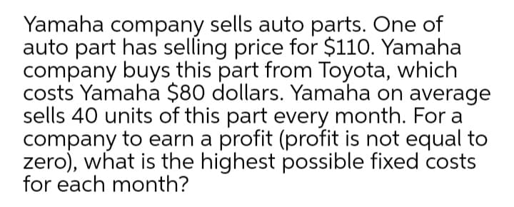 Yamaha company sells auto parts. One of
auto part has selling price for $110. Yamaha
company buys this part from Toyota, which
costs Yamaha $80 dollars. Yamaha on average
sells 40 units of this part every month. For a
company to earn a profit (profit is not equal to
zero), what is the highest possible fixed costs
for each month?
