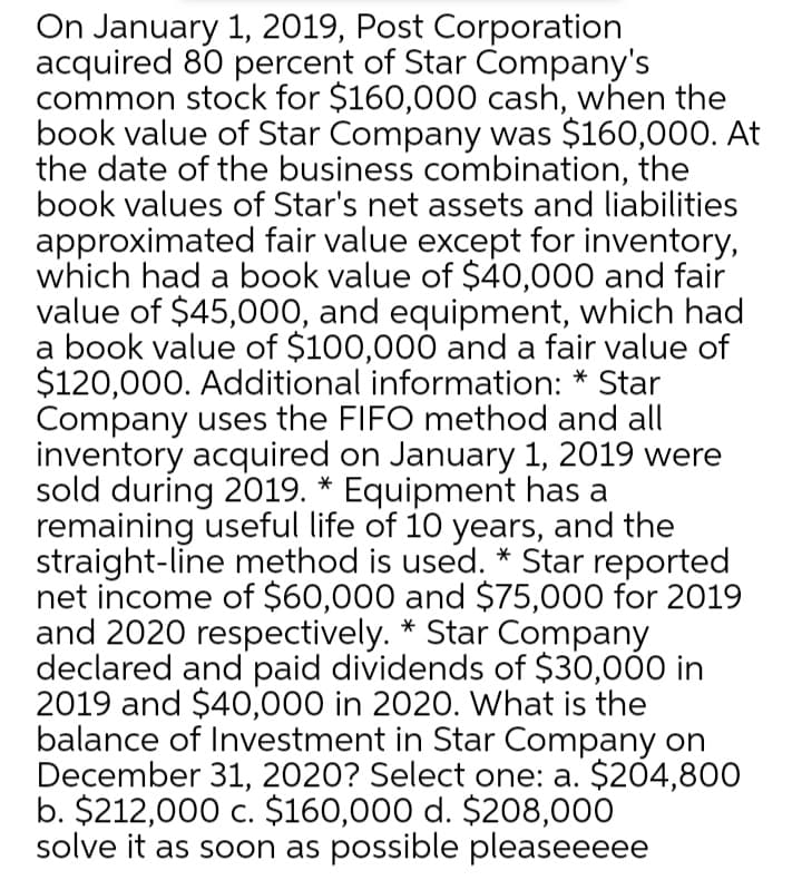 On January 1, 2019, Post Corporation
acquired 80 percent of Star Company's
common stock for $160,000 cash, when the
book value of Star Company was $160,000. At
the date of the business combination, the
book values of Star's net assets and liabilities
approximated fair value except for inventory,
which had a book value of $40,000 and fair
value of $45,000, and equipment, which had
a book value of $100,000 and a fair value of
$120,000. Additional information: * Star
Company uses the FIFO method and all
inventory acquired on January 1, 2019 were
sold during 2019. * Equipment has a
remaining useful life of 10 years, and the
straight-line method is used. * Star reported
net income of $60,000 and $75,000 for 2019
and 2020 respectively. * Star Company
declared and paid dividends of $30,00 in
2019 and $40,000 in 2020. What is the
balance of Investment in Star Company on
December 31, 2020? Select one: a. $204,800
b. $212,000 c. $160,000 d. $208,000
solve it as soon as possible pleaseeeee

