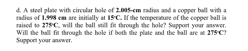 d. A steel plate with circular hole of 2.005-cm radius and a copper ball with a
radius of 1.998 cm are initially at 15°C. If the temperature of the copper ball is
raised to 275°C, will the ball still fit through the hole? Support your answer.
Will the ball fit through the hole if both the plate and the ball are at 275°C?
Support your answer.
