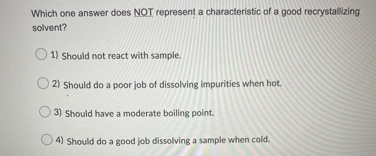 Which one answer does NOT represent a characteristic of a good recrystallizing
solvent?
O 1) Should not react with sample.
O 2) Should do a poor job of dissolving impurities when hot.
O 3) Should have a moderate boiling point.
O 4) Should do a good job dissolving a sample when cold.
