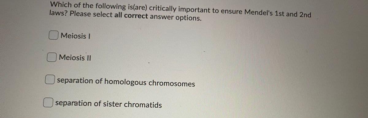 Which of the following is(are) critically important to ensure Mendel's 1st and 2nd
laws? Please select all correct answer options.
Meiosis I
OMeiosis II
separation of homologous chromosomes
separation of sister chromatids
